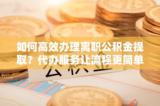 孟州如何高效办理离职公积金提取？代办服务让流程更简单