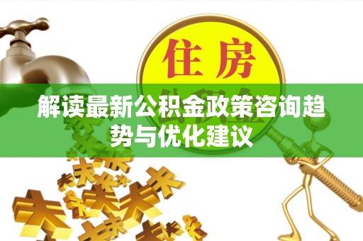 孟州解读最新公积金政策咨询趋势与优化建议