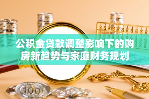 孟州公积金贷款调整影响下的购房新趋势与家庭财务规划