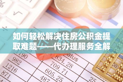 孟州如何轻松解决住房公积金提取难题——代办理服务全解析