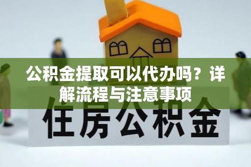 孟州公积金提取可以代办吗？详解流程与注意事项