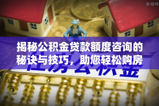孟州揭秘公积金贷款额度咨询的秘诀与技巧，助您轻松购房！