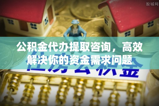 孟州公积金代办提取咨询，高效解决你的资金需求问题
