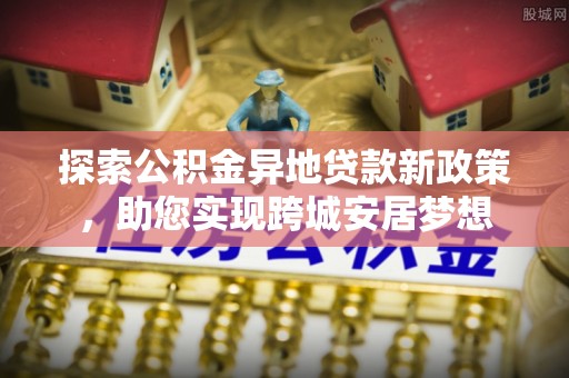 孟州探索公积金异地贷款新政策，助您实现跨城安居梦想