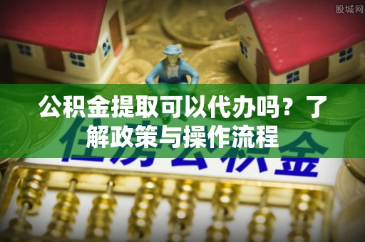 孟州公积金提取可以代办吗？了解政策与操作流程