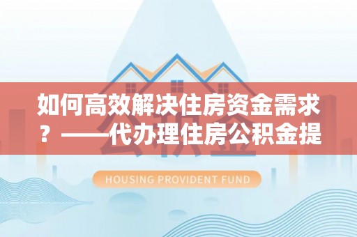 孟州如何高效解决住房资金需求？——代办理住房公积金提取服务全解析