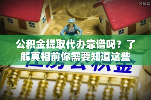 孟州公积金提取代办靠谱吗？了解真相前你需要知道这些