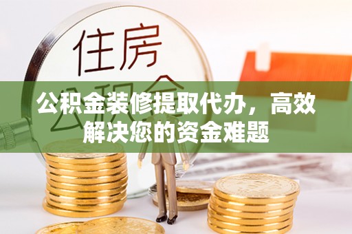 孟州公积金装修提取代办，高效解决您的资金难题
