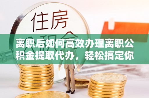 孟州离职后如何高效办理离职公积金提取代办，轻松搞定你的公积金