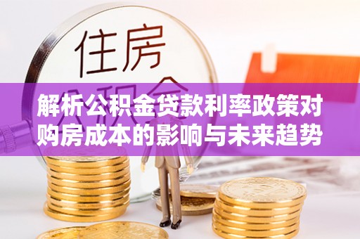 孟州解析公积金贷款利率政策对购房成本的影响与未来趋势