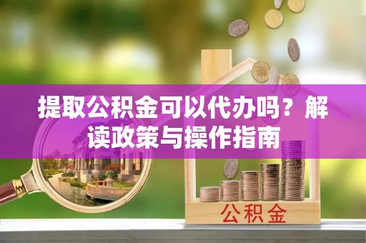 孟州提取公积金可以代办吗？解读政策与操作指南