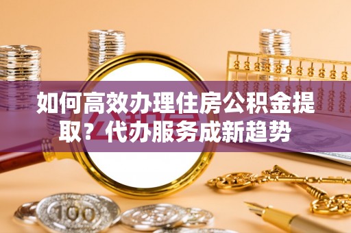 孟州如何高效办理住房公积金提取？代办服务成新趋势