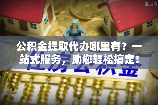 孟州公积金提取代办哪里有？一站式服务，助您轻松搞定！