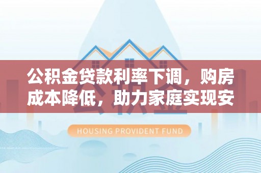 孟州公积金贷款利率下调，购房成本降低，助力家庭实现安居梦