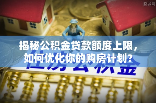 孟州揭秘公积金贷款额度上限，如何优化你的购房计划？