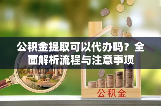 孟州公积金提取可以代办吗？全面解析流程与注意事项