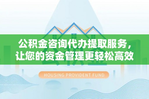 孟州公积金咨询代办提取服务，让您的资金管理更轻松高效