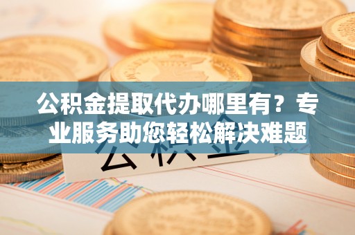 孟州公积金提取代办哪里有？专业服务助您轻松解决难题