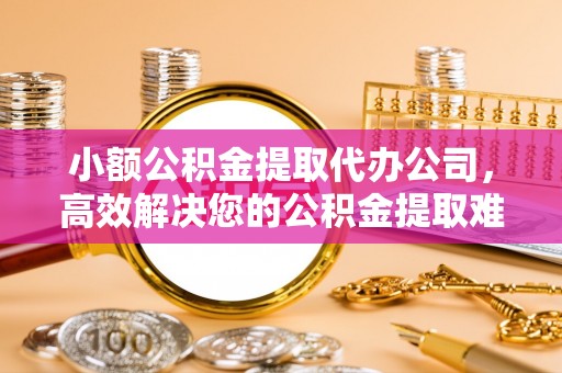 孟州小额公积金提取代办公司，高效解决您的公积金提取难题
