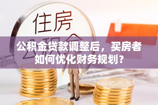 孟州公积金贷款调整后，买房者如何优化财务规划？