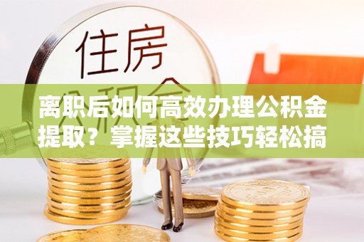 孟州离职后如何高效办理公积金提取？掌握这些技巧轻松搞定