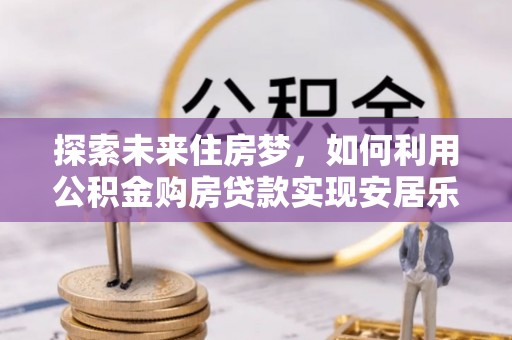 孟州探索未来住房梦，如何利用公积金购房贷款实现安居乐业