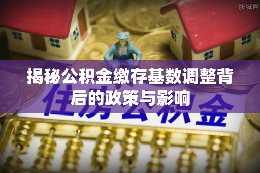孟州揭秘公积金缴存基数调整背后的政策与影响