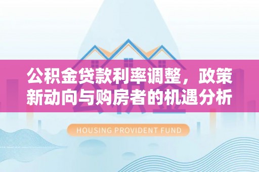 孟州公积金贷款利率调整，政策新动向与购房者的机遇分析