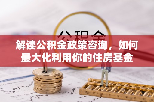 孟州解读公积金政策咨询，如何最大化利用你的住房基金