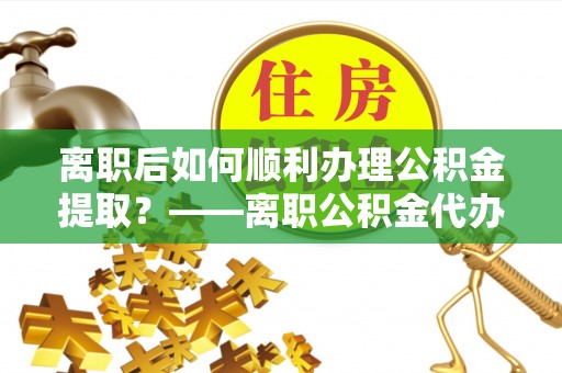孟州离职后如何顺利办理公积金提取？——离职公积金代办提取全攻略