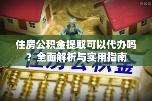 孟州住房公积金提取可以代办吗？全面解析与实用指南