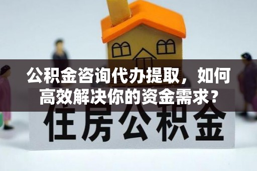 孟州公积金咨询代办提取，如何高效解决你的资金需求？