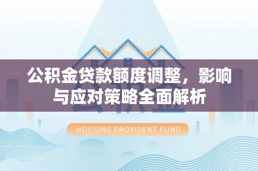 孟州公积金贷款额度调整，影响与应对策略全面解析