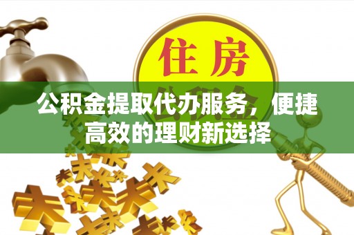 孟州公积金提取代办服务，便捷高效的理财新选择