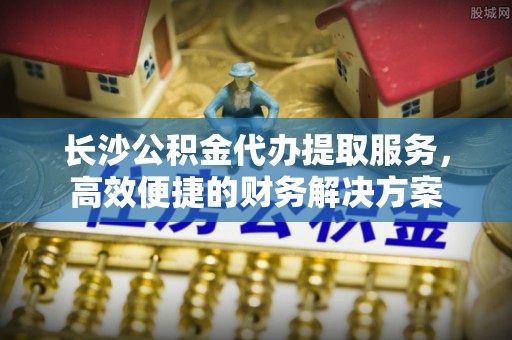 孟州长沙公积金代办提取服务，高效便捷的财务解决方案