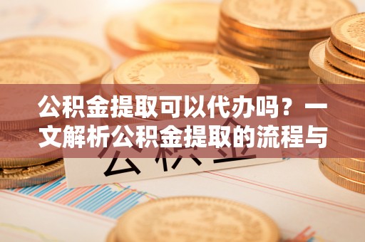 孟州公积金提取可以代办吗？一文解析公积金提取的流程与注意事项