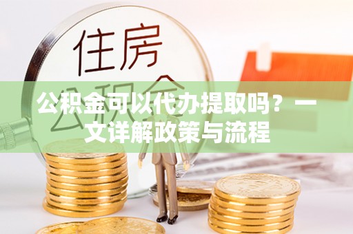 孟州公积金可以代办提取吗？一文详解政策与流程