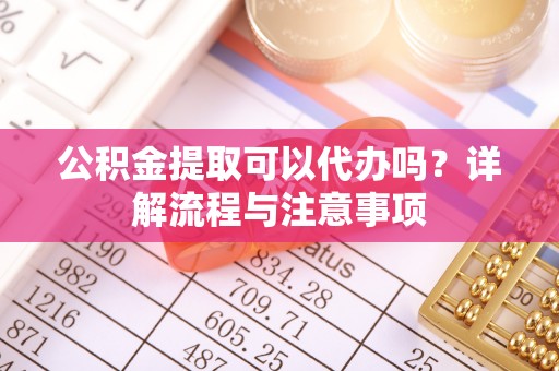 孟州公积金提取可以代办吗？详解流程与注意事项