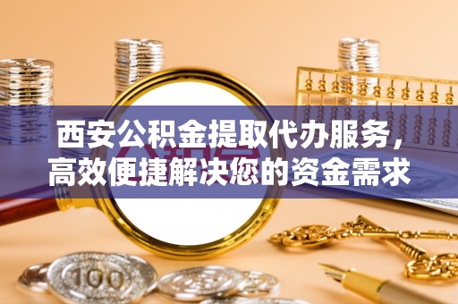 孟州西安公积金提取代办服务，高效便捷解决您的资金需求