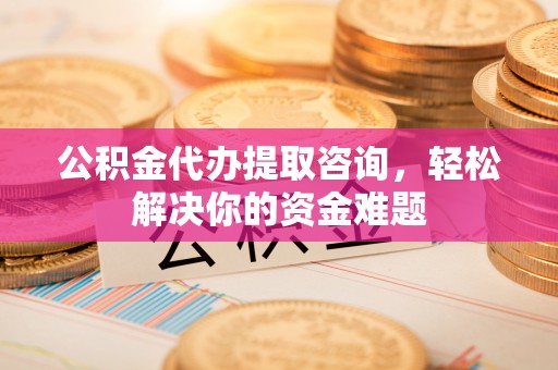 孟州公积金代办提取咨询，轻松解决你的资金难题