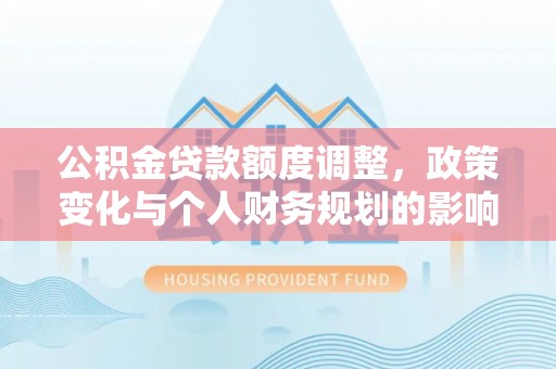 孟州公积金贷款额度调整，政策变化与个人财务规划的影响