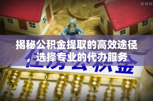 孟州揭秘公积金提取的高效途径，选择专业的代办服务