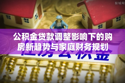 孟州公积金贷款调整影响下的购房新趋势与家庭财务规划