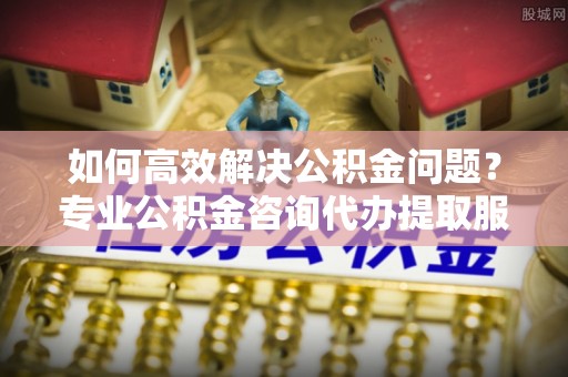 孟州如何高效解决公积金问题？专业公积金咨询代办提取服务来帮你