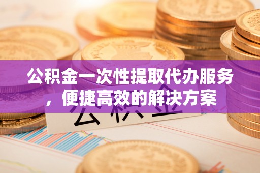 孟州公积金一次性提取代办服务，便捷高效的解决方案