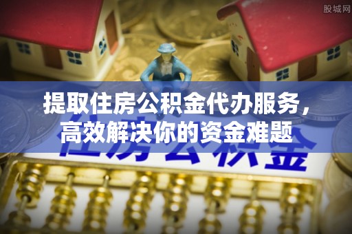 孟州提取住房公积金代办服务，高效解决你的资金难题