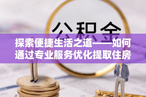 孟州探索便捷生活之道——如何通过专业服务优化提取住房公积金代办体验