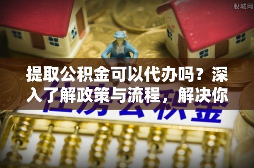 孟州提取公积金可以代办吗？深入了解政策与流程，解决你的疑问