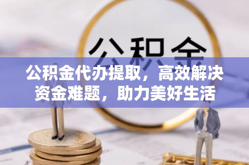 孟州公积金代办提取，高效解决资金难题，助力美好生活