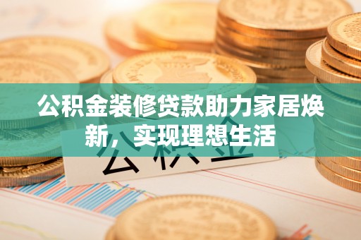 孟州公积金装修贷款助力家居焕新，实现理想生活